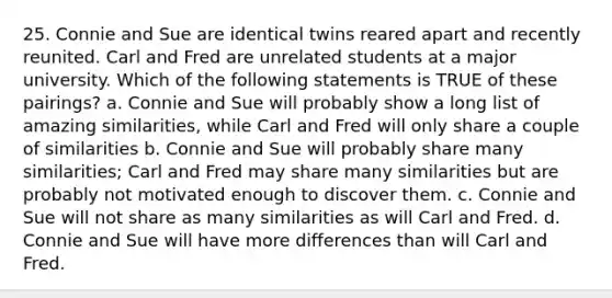 25. Connie and Sue are identical twins reared apart and recently reunited. Carl and Fred are unrelated students at a major university. Which of the following statements is TRUE of these pairings? a. Connie and Sue will probably show a long list of amazing similarities, while Carl and Fred will only share a couple of similarities b. Connie and Sue will probably share many similarities; Carl and Fred may share many similarities but are probably not motivated enough to discover them. c. Connie and Sue will not share as many similarities as will Carl and Fred. d. Connie and Sue will have more differences than will Carl and Fred.