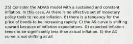 25) Consider the AD/AS model with a sustained and constant inflation. In this case, A) there is no effective set of monetary policy tools to reduce inflation. B) there is a tendency for the price of bonds to be increasing rapidly. C) the AS curve is shifting upward because of inflation expectations. D) expected inflation tends to be significantly less than actual inflation. E) the AD curve is not shifting at all.