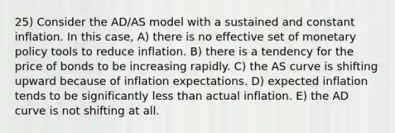 25) Consider the AD/AS model with a sustained and constant inflation. In this case, A) there is no effective set of monetary policy tools to reduce inflation. B) there is a tendency for the price of bonds to be increasing rapidly. C) the AS curve is shifting upward because of inflation expectations. D) expected inflation tends to be significantly less than actual inflation. E) the AD curve is not shifting at all.