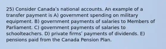 25) Consider Canadaʹs national accounts. An example of a transfer payment is A) government spending on military equipment. B) government payments of salaries to Members of Parliament. C) government payments of salaries to schoolteachers. D) private firmsʹ payments of dividends. E) pensions paid from the Canada Pension Plan.