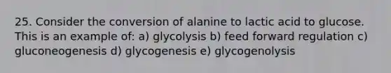 25. Consider the conversion of alanine to lactic acid to glucose. This is an example of: a) glycolysis b) feed forward regulation c) gluconeogenesis d) glycogenesis e) glycogenolysis