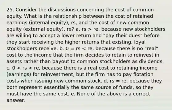 25. Consider the discussions concerning the cost of common equity. What is the relationship between the cost of retained earnings (internal equity), rs, and the cost of new common equity (external equity), re? a. rs > re, because new stockholders are willing to accept a lower return and "pay their dues" before they start receiving the higher returns that existing, loyal stockholders receive. b. 0 = rs < re, because there is no "real" cost to the income that the firm decides to retain to reinvest in assets rather than payout to common stockholders as dividends. c. 0 < rs < re, because there is a real cost to retaining income (earnings) for reinvestment, but the firm has to pay flotation costs when issuing new common stock. d. rs = re, because they both represent essentially the same source of funds, so they must have the same cost. e. None of the above is a correct answer.