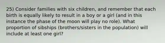 25) Consider families with six children, and remember that each birth is equally likely to result in a boy or a girl (and in this instance the phase of the moon will play no role). What proportion of sibships (brothers/sisters in the population) will include at least one girl?