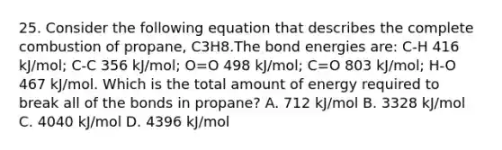 25. Consider the following equation that describes the complete combustion of propane, C3H8.The bond energies are: C-H 416 kJ/mol; C-C 356 kJ/mol; O=O 498 kJ/mol; C=O 803 kJ/mol; H-O 467 kJ/mol. Which is the total amount of energy required to break all of the bonds in propane? A. 712 kJ/mol B. 3328 kJ/mol C. 4040 kJ/mol D. 4396 kJ/mol