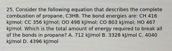 25. Consider the following equation that describes the complete combustion of propane, C3H8. The bond energies are: CH 416 kJ/mol; CC 356 kJ/mol; OO 498 kJ/mol; CO 803 kJ/mol; HO 467 kJ/mol. Which is the total amount of energy required to break all of the bonds in propane? A. 712 kJ/mol B. 3328 kJ/mol C. 4040 kJ/mol D. 4396 kJ/mol