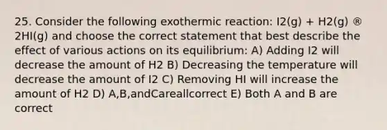 25. Consider the following exothermic reaction: I2(g) + H2(g) ® 2HI(g) and choose the correct statement that best describe the effect of various actions on its equilibrium: A) Adding I2 will decrease the amount of H2 B) Decreasing the temperature will decrease the amount of I2 C) Removing HI will increase the amount of H2 D) A,B,andCareallcorrect E) Both A and B are correct