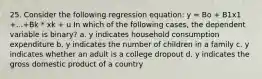 25. Consider the following regression equation: y = Bo + B1x1 +...+Bk * xk + u In which of the following cases, the dependent variable is binary? a. y indicates household consumption expenditure b. y indicates the number of children in a family c. y indicates whether an adult is a college dropout d. y indicates the gross domestic product of a country