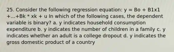 25. Consider the following regression equation: y = Bo + B1x1 +...+Bk * xk + u In which of the following cases, the dependent variable is binary? a. y indicates household consumption expenditure b. y indicates the number of children in a family c. y indicates whether an adult is a college dropout d. y indicates the gross domestic product of a country