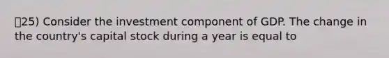 25) Consider the investment component of GDP. The change in the country's capital stock during a year is equal to