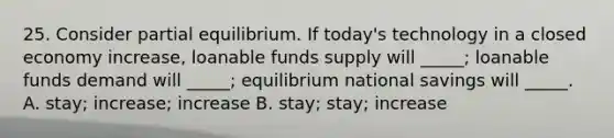 25. Consider partial equilibrium. If today's technology in a closed economy increase, loanable funds supply will _____; loanable funds demand will _____; equilibrium national savings will _____. A. stay; increase; increase B. stay; stay; increase