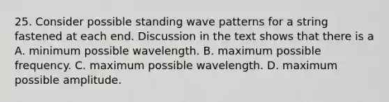 25. Consider possible standing wave patterns for a string fastened at each end. Discussion in the text shows that there is a A. minimum possible wavelength. B. maximum possible frequency. C. maximum possible wavelength. D. maximum possible amplitude.