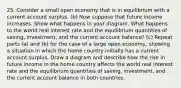 25. Consider a small open economy that is in equilibrium with a current account surplus. (b) Now suppose that future income increases. Show what happens in your diagram. What happens to the world real interest rate and the equilibrium quantities of saving, investment, and the current account balance? (c) Repeat parts (a) and (b) for the case of a large open economy, showing a situation in which the home country initially has a current account surplus. Draw a diagram and describe how the rise in future income in the home country affects the world real interest rate and the equilibrium quantities of saving, investment, and the current account balance in both countries.