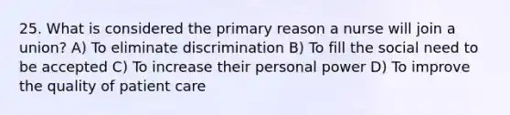 25. What is considered the primary reason a nurse will join a union? A) To eliminate discrimination B) To fill the social need to be accepted C) To increase their personal power D) To improve the quality of patient care