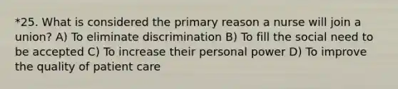 *25. What is considered the primary reason a nurse will join a union? A) To eliminate discrimination B) To fill the social need to be accepted C) To increase their personal power D) To improve the quality of patient care