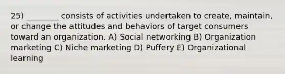 25) ________ consists of activities undertaken to create, maintain, or change the attitudes and behaviors of target consumers toward an organization. A) Social networking B) Organization marketing C) Niche marketing D) Puffery E) Organizational learning