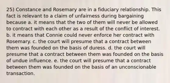 25) Constance and Rosemary are in a fiduciary relationship. This fact is relevant to a claim of unfairness during bargaining because a. it means that the two of them will never be allowed to contract with each other as a result of the conflict of interest. b. it means that Connie could never enforce her contract with Rosemary. c. the court will presume that a contract between them was founded on the basis of duress. d. the court will presume that a contract between them was founded on the basis of undue influence. e. the court will presume that a contract between them was founded on the basis of an unconscionable transaction.