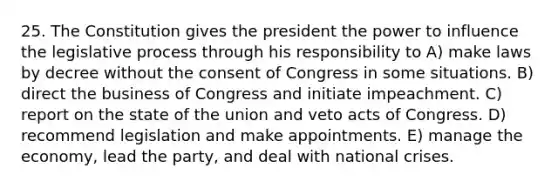 25. The Constitution gives the president the power to influence the legislative process through his responsibility to A) make laws by decree without the consent of Congress in some situations. B) direct the business of Congress and initiate impeachment. C) report on the state of the union and veto acts of Congress. D) recommend legislation and make appointments. E) manage the economy, lead the party, and deal with national crises.