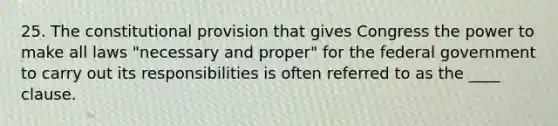 25. The constitutional provision that gives Congress the power to make all laws "necessary and proper" for the federal government to carry out its responsibilities is often referred to as the ____ clause.