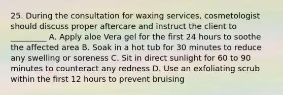 25. During the consultation for waxing services, cosmetologist should discuss proper aftercare and instruct the client to _________ A. Apply aloe Vera gel for the first 24 hours to soothe the affected area B. Soak in a hot tub for 30 minutes to reduce any swelling or soreness C. Sit in direct sunlight for 60 to 90 minutes to counteract any redness D. Use an exfoliating scrub within the first 12 hours to prevent bruising