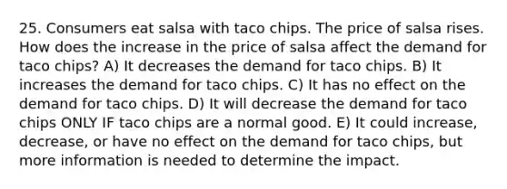 25. Consumers eat salsa with taco chips. The price of salsa rises. How does the increase in the price of salsa affect the demand for taco chips? A) It decreases the demand for taco chips. B) It increases the demand for taco chips. C) It has no effect on the demand for taco chips. D) It will decrease the demand for taco chips ONLY IF taco chips are a normal good. E) It could increase, decrease, or have no effect on the demand for taco chips, but more information is needed to determine the impact.