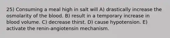 25) Consuming a meal high in salt will A) drastically increase the osmolarity of the blood. B) result in a temporary increase in blood volume. C) decrease thirst. D) cause hypotension. E) activate the renin-angiotensin mechanism.