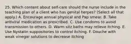 25. Which content about self-care should the nurse include in the teaching plan of a client who has genital herpes? (Select all that apply.) A. Encourage annual physical and Pap smear. B. Take antiviral medication as prescribed. C. Use condoms to avoid transmission to others. D. Warm sitz baths may relieve itching. E. Use Nystatin suppositories to control itching. F. Douche with weak vinegar solutions to decrease itching