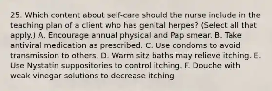 25. Which content about self-care should the nurse include in the teaching plan of a client who has genital herpes? (Select all that apply.) A. Encourage annual physical and Pap smear. B. Take antiviral medication as prescribed. C. Use condoms to avoid transmission to others. D. Warm sitz baths may relieve itching. E. Use Nystatin suppositories to control itching. F. Douche with weak vinegar solutions to decrease itching