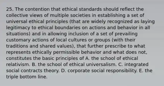 25. The contention that ethical standards should reflect the collective views of multiple societies in establishing a set of universal ethical principles (that are widely recognized as laying legitimacy to ethical boundaries on actions and behavior in all situations) and in allowing inclusion of a set of prevailing customary actions of local cultures or groups (with their traditions and shared values), that further prescribe to what represents ethically permissible behavior and what does not, constitutes the basic principles of A. the school of ethical relativism. B. the school of ethical universalism. C. integrated social contracts theory. D. corporate social responsibility. E. the triple bottom line.