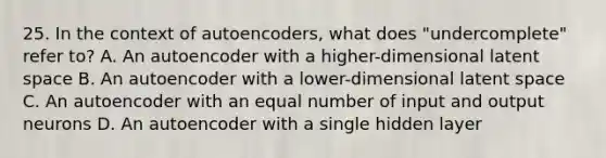 25. In the context of autoencoders, what does "undercomplete" refer to? A. An autoencoder with a higher-dimensional latent space B. An autoencoder with a lower-dimensional latent space C. An autoencoder with an equal number of input and output neurons D. An autoencoder with a single hidden layer