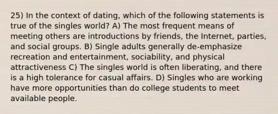 25) In the context of dating, which of the following statements is true of the singles world? A) The most frequent means of meeting others are introductions by friends, the Internet, parties, and social groups. B) Single adults generally de-emphasize recreation and entertainment, sociability, and physical attractiveness C) The singles world is often liberating, and there is a high tolerance for casual affairs. D) Singles who are working have more opportunities than do college students to meet available people.