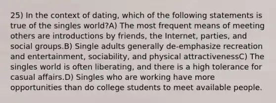 25) In the context of dating, which of the following statements is true of the singles world?A) The most frequent means of meeting others are introductions by friends, the Internet, parties, and social groups.B) Single adults generally de-emphasize recreation and entertainment, sociability, and physical attractivenessC) The singles world is often liberating, and there is a high tolerance for casual affairs.D) Singles who are working have more opportunities than do college students to meet available people.