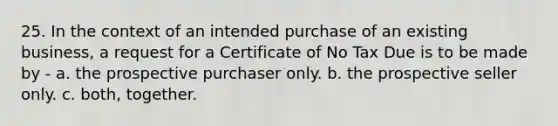 25. In the context of an intended purchase of an existing business, a request for a Certificate of No Tax Due is to be made by - a. the prospective purchaser only. b. the prospective seller only. c. both, together.