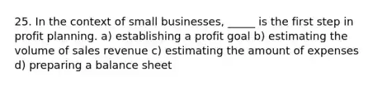 25. In the context of small businesses, _____ is the first step in profit planning. a) establishing a profit goal b) estimating the volume of sales revenue c) estimating the amount of expenses d) preparing a balance sheet