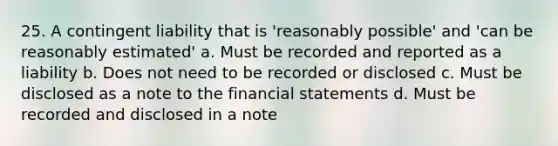 25. A contingent liability that is 'reasonably possible' and 'can be reasonably estimated' a. Must be recorded and reported as a liability b. Does not need to be recorded or disclosed c. Must be disclosed as a note to the financial statements d. Must be recorded and disclosed in a note