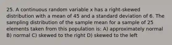 25. A continuous random variable x has a right-skewed distribution with a mean of 45 and a <a href='https://www.questionai.com/knowledge/kqGUr1Cldy-standard-deviation' class='anchor-knowledge'>standard deviation</a> of 6. The sampling distribution of the sample mean for a sample of 25 elements taken from this population is: A) approximately normal B) normal C) skewed to the right D) skewed to the left