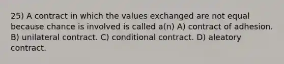 25) A contract in which the values exchanged are not equal because chance is involved is called a(n) A) contract of adhesion. B) unilateral contract. C) conditional contract. D) aleatory contract.