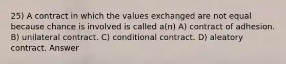 25) A contract in which the values exchanged are not equal because chance is involved is called a(n) A) contract of adhesion. B) unilateral contract. C) conditional contract. D) aleatory contract. Answer