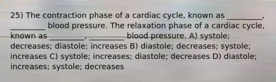 25) The contraction phase of a cardiac cycle, known as _________, _________ blood pressure. The relaxation phase of a cardiac cycle, known as _________, _________ blood pressure. A) systole; decreases; diastole; increases B) diastole; decreases; systole; increases C) systole; increases; diastole; decreases D) diastole; increases; systole; decreases