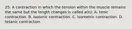 25. A contraction in which the tension within the muscle remains the same but the length changes is called a(n): A. tonic contraction. B. isotonic contraction. C. isometric contraction. D. tetanic contraction.