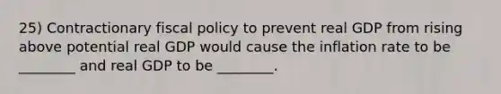 25) Contractionary fiscal policy to prevent real GDP from rising above potential real GDP would cause the inflation rate to be ________ and real GDP to be ________.