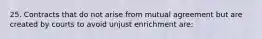 25. Contracts that do not arise from mutual agreement but are created by courts to avoid unjust enrichment are: