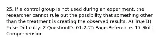 25. If a control group is not used during an experiment, the researcher cannot rule out the possibility that something other than the treatment is creating the observed results. A) True B) False Difficulty: 2 QuestionID: 01-2-25 Page-Reference: 17 Skill: Comprehension