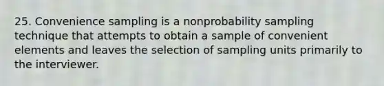 25. Convenience sampling is a nonprobability sampling technique that attempts to obtain a sample of convenient elements and leaves the selection of sampling units primarily to the interviewer.