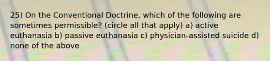 25) On the Conventional Doctrine, which of the following are sometimes permissible? (circle all that apply) a) active euthanasia b) passive euthanasia c) physician-assisted suicide d) none of the above