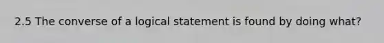 2.5 The converse of a logical statement is found by doing what?