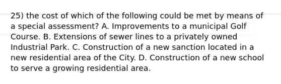 25) the cost of which of the following could be met by means of a special assessment? A. Improvements to a municipal Golf Course. B. Extensions of sewer lines to a privately owned Industrial Park. C. Construction of a new sanction located in a new residential area of the City. D. Construction of a new school to serve a growing residential area.