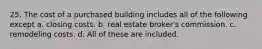 25. The cost of a purchased building includes all of the following except a. closing costs. b. real estate broker's commission. c. remodeling costs. d. All of these are included.