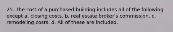 25. The cost of a purchased building includes all of the following except a. closing costs. b. real estate broker's commission. c. remodeling costs. d. All of these are included.