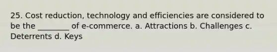 25. Cost reduction, technology and efficiencies are considered to be the ________ of e-commerce. a. Attractions b. Challenges c. Deterrents d. Keys