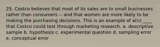 25. Costco believes that most of its sales are to small businesses rather than consumers -- and that women are more likely to be making the purchasing decisions. This is an example of a(n) ____ that Costco could test through marketing research. a. descriptive sample b. hypothesis c. experimental question d. sampling error e. conceptual error